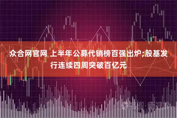 众合网官网 上半年公募代销榜百强出炉;股基发行连续四周突破百亿元