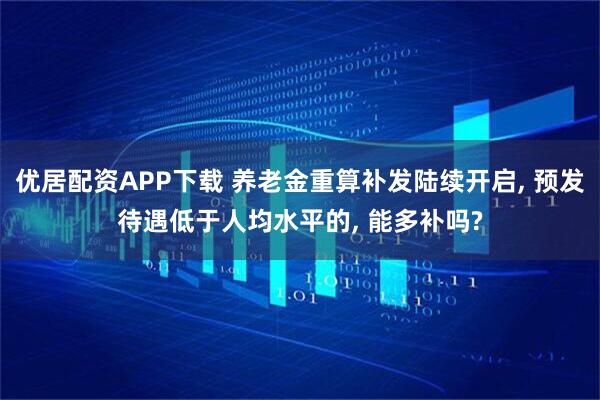 优居配资APP下载 养老金重算补发陆续开启, 预发待遇低于人均水平的, 能多补吗?