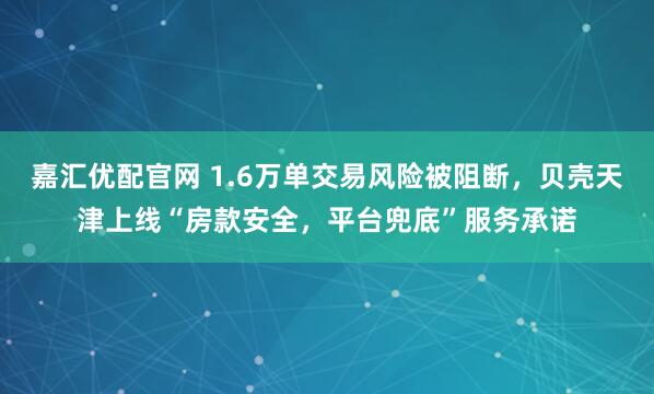 嘉汇优配官网 1.6万单交易风险被阻断，贝壳天津上线“房款安全，平台兜底”服务承诺