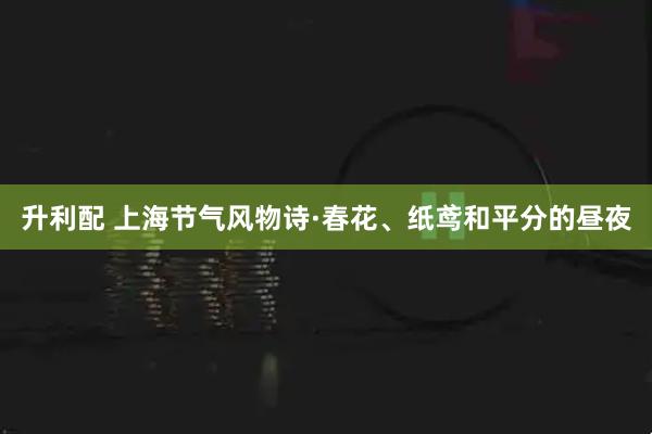 升利配 上海节气风物诗·春花、纸鸢和平分的昼夜