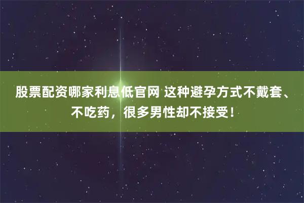 股票配资哪家利息低官网 这种避孕方式不戴套、不吃药，很多男性却不接受！
