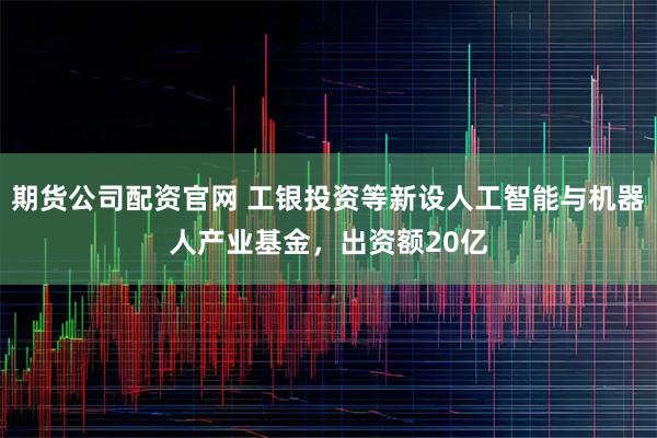 期货公司配资官网 工银投资等新设人工智能与机器人产业基金，出资额20亿