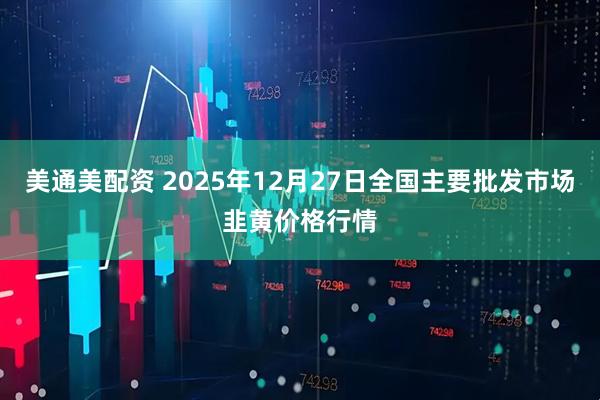 美通美配资 2025年12月27日全国主要批发市场韭黄价格行情
