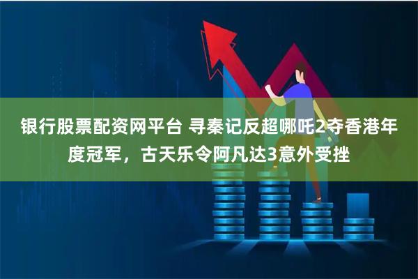 银行股票配资网平台 寻秦记反超哪吒2夺香港年度冠军，古天乐令阿凡达3意外受挫