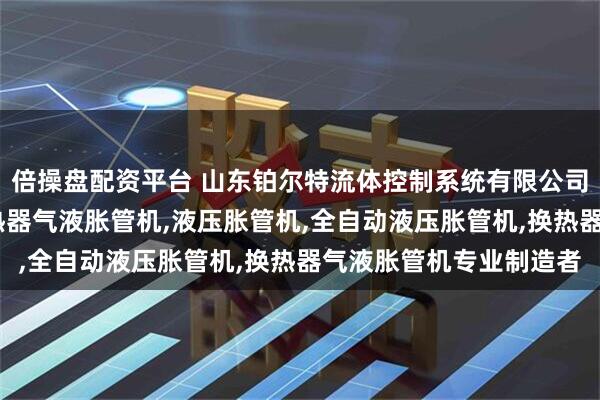 倍操盘配资平台 山东铂尔特流体控制系统有限公司：气动液压胀管机,散热器气液胀管机,液压胀管机,全自动液压胀管机,换热器气液胀管机专业制造者
