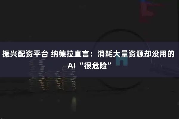 振兴配资平台 纳德拉直言：消耗大量资源却没用的 AI “很危险”