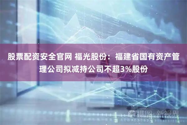 股票配资安全官网 福光股份：福建省国有资产管理公司拟减持公司不超3%股份