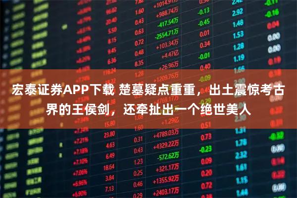 宏泰证券APP下载 楚墓疑点重重，出土震惊考古界的王侯剑，还牵扯出一个绝世美人