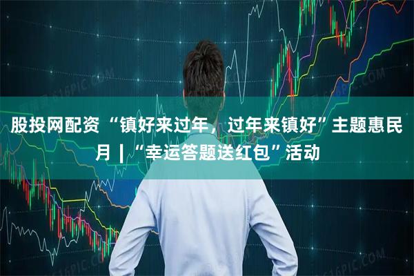 股投网配资 “镇好来过年，过年来镇好”主题惠民月∣“幸运答题送红包”活动