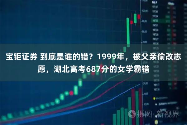 宝钜证券 到底是谁的错？1999年，被父亲偷改志愿，湖北高考687分的女学霸错