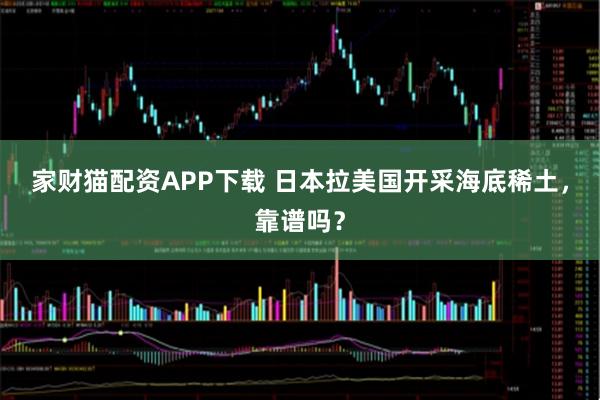 家财猫配资APP下载 日本拉美国开采海底稀土，靠谱吗？
