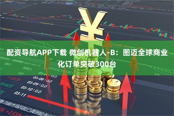 配资导航APP下载 微创机器人-B：图迈全球商业化订单突破300台