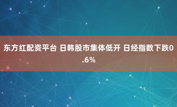东方红配资平台 日韩股市集体低开 日经指数下跌0.6%