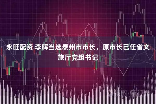 永旺配资 李晖当选泰州市市长，原市长已任省文旅厅党组书记