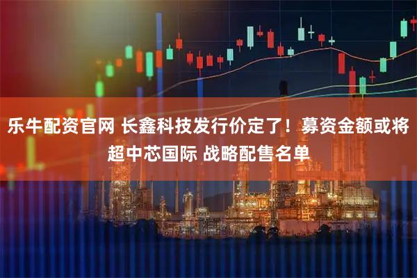 乐牛配资官网 长鑫科技发行价定了！募资金额或将超中芯国际 战略配售名单