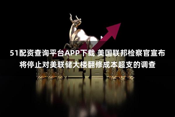 51配资查询平台APP下载 美国联邦检察官宣布将停止对美联储大楼翻修成本超支的调查
