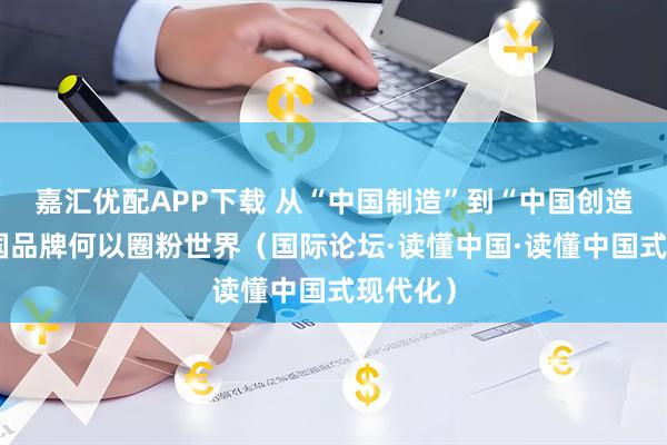 嘉汇优配APP下载 从“中国制造”到“中国创造”，中国品牌何以圈粉世界（国际论坛·读懂中国·读懂中国式现代化）