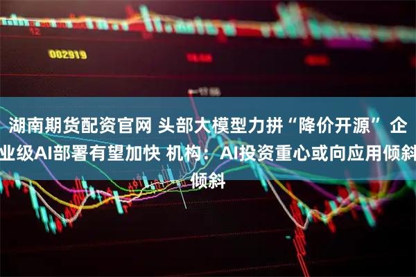 湖南期货配资官网 头部大模型力拼“降价开源” 企业级AI部署有望加快 机构：AI投资重心或向应用倾斜
